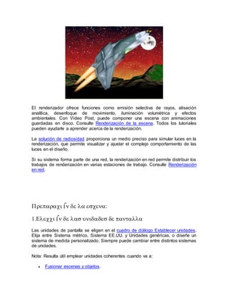 
El renderizador ofrece funciones como emisión selectiva de rayos, alisación
analítica, desenfoque de movimiento, iluminación volumétrica y efectos
ambientales. Con Video Post, puede componer una escena con animaciones
guardadas en disco. Consulte Renderización de la escena. Todos los tutoriales
pueden ayudarle a aprender acerca de la renderización.
La solución de radiosidad proporciona un medio preciso para simular luces en la
renderización, que permite visualizar y ajustar el complejo comportamiento de las
luces en el diseño.
Si su sistema forma parte de una red, la renderización en red permite distribuir los
trabajos de renderización en varias estaciones de trabajo. Consulte Renderización
en red.




Las unidades de pantalla se eligen en el cuadro de diálogo Establecer unidades.
Elija entre Sistema métrico, Sistema EE.UU. y Unidades genéricas, o diseñe un
sistema de medida personalizado. Siempre puede cambiar entre distintos sistemas
de unidades.
Nota: Resulta útil emplear unidades coherentes cuando va a:
 Fusionar escenas y objetos.
 