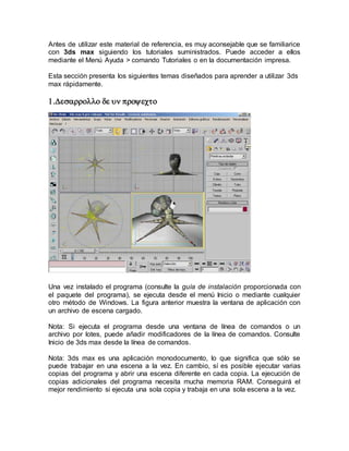 Antes de utilizar este material de referencia, es muy aconsejable que se familiarice
con 3ds max siguiendo los tutoriales suministrados. Puede acceder a ellos
mediante el Menú Ayuda > comando Tutoriales o en la documentación impresa.
Esta sección presenta los siguientes temas diseñados para aprender a utilizar 3ds
max rápidamente.


Una vez instalado el programa (consulte la guía de instalación proporcionada con
el paquete del programa), se ejecuta desde el menú Inicio o mediante cualquier
otro método de Windows. La figura anterior muestra la ventana de aplicación con
un archivo de escena cargado.
Nota: Si ejecuta el programa desde una ventana de línea de comandos o un
archivo por lotes, puede añadir modificadores de la línea de comandos. Consulte
Inicio de 3ds max desde la línea de comandos.
Nota: 3ds max es una aplicación monodocumento, lo que significa que sólo se
puede trabajar en una escena a la vez. En cambio, sí es posible ejecutar varias
copias del programa y abrir una escena diferente en cada copia. La ejecución de
copias adicionales del programa necesita mucha memoria RAM. Conseguirá el
mejor rendimiento si ejecuta una sola copia y trabaja en una sola escena a la vez.
 