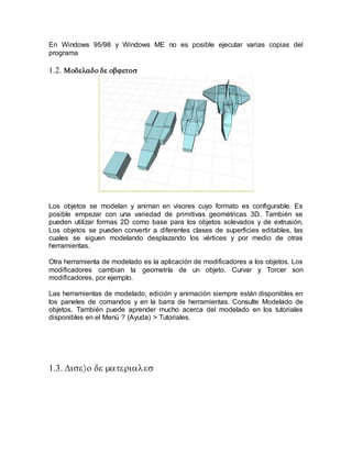 En Windows 95/98 y Windows ME no es posible ejecutar varias copias del
programa


Los objetos se modelan y animan en visores cuyo formato es configurable. Es
posible empezar con una variedad de primitivas geométricas 3D. También se
pueden utilizar formas 2D como base para los objetos solevados y de extrusión.
Los objetos se pueden convertir a diferentes clases de superficies editables, las
cuales se siguen modelando desplazando los vértices y por medio de otras
herramientas.
Otra herramienta de modelado es la aplicación de modificadores a los objetos. Los
modificadores cambian la geometría de un objeto. Curvar y Torcer son
modificadores, por ejemplo.
Las herramientas de modelado, edición y animación siempre están disponibles en
los paneles de comandos y en la barra de herramientas. Consulte Modelado de
objetos. También puede aprender mucho acerca del modelado en los tutoriales
disponibles en el Menú ? (Ayuda) > Tutoriales.



 