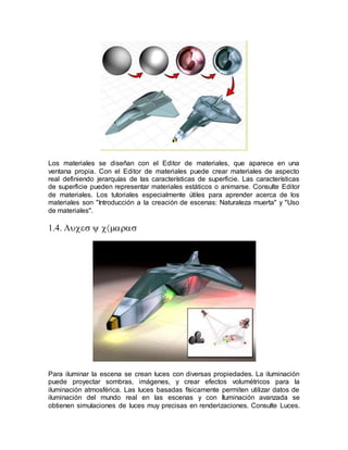 
Los materiales se diseñan con el Editor de materiales, que aparece en una
ventana propia. Con el Editor de materiales puede crear materiales de aspecto
real definiendo jerarquías de las características de superficie. Las características
de superficie pueden representar materiales estáticos o animarse. Consulte Editor
de materiales. Los tutoriales especialmente útiles para aprender acerca de los
materiales son "Introducción a la creación de escenas: Naturaleza muerta" y "Uso
de materiales".


Para iluminar la escena se crean luces con diversas propiedades. La iluminación
puede proyectar sombras, imágenes, y crear efectos volumétricos para la
iluminación atmosférica. Las luces basadas físicamente permiten utilizar datos de
iluminación del mundo real en las escenas y con Iluminación avanzada se
obtienen simulaciones de luces muy precisas en renderizaciones. Consulte Luces.
 