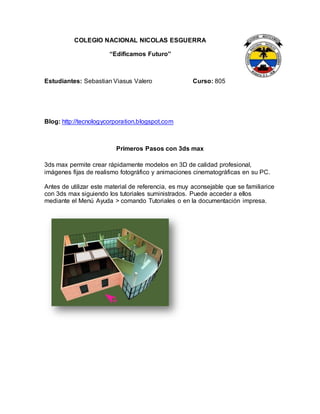 COLEGIO NACIONAL NICOLAS ESGUERRA
“Edificamos Futuro”
Estudiantes: Sebastian Viasus Valero Curso: 805
Blog: http://tecnologycorporation.blogspot.com
Primeros Pasos con 3ds max
3ds max permite crear rápidamente modelos en 3D de calidad profesional,
imágenes fijas de realismo fotográfico y animaciones cinematográficas en su PC.
Antes de utilizar este material de referencia, es muy aconsejable que se familiarice
con 3ds max siguiendo los tutoriales suministrados. Puede acceder a ellos
mediante el Menú Ayuda > comando Tutoriales o en la documentación impresa.
 