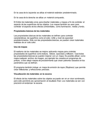 En la casa de la izquierda se utiliza el material estándar predeterminado.
En la casa de la derecha se utiliza un material compuesto.
El Editor de materiales sirve para diseñar materiales y mapas a fin de controlar el
aspecto de las superficies de los objetos. Los mapas también se usan para
controlar el aspecto de los efectos ambientales, como iluminación, niebla y fondo.
Propiedades básicas de los materiales
Las propiedades básicas de los materiales se definen para controlar
características de superficie como el color, brillo y nivel de opacidad
predeterminados. Sólo con las propiedades básicas, se pueden crear materiales
realistas de un solo color.
Uso de mapas
El realismo de los materiales se mejora aplicando mapas para controlar
propiedades de superficie como textura, relieve, opacidad y reflexión. Casi todas
las propiedades básicas se pueden mejorar con un mapa. Es posible utilizar como
mapa cualquier archivo de imagen, por ejemplo los creados en programas de
pintura, o bien elegir mapas de procedimiento que crean patrones basados en los
parámetros que se definan.
El programa también incluye un mapa de emisión de rayos (Raytrace) que permite
crear reflexiones y refracciones precisas.
Visualización de materiales en la escena
El efecto de los materiales sobre los objetos se puede ver en un visor sombreado,
pero sólo percibirá una aproximación al resultado final. Los materiales se ven con
precisión al renderizar la escena.
 