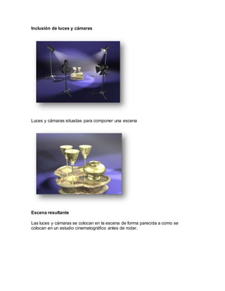 Inclusión de luces y cámaras
Luces y cámaras situadas para componer una escena
Escena resultante
Las luces y cámaras se colocan en la escena de forma parecida a como se
colocan en un estudio cinematográfico antes de rodar.
 