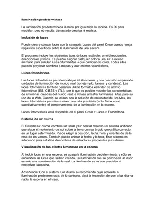Iluminación predeterminada
La iluminación predeterminada ilumina por igual toda la escena. Es útil para
modelar, pero no resulta demasiado creativa ni realista.
Inclusión de luces
Puede crear y colocar luces con la categoría Luces del panel Crear cuando tenga
requisitos específicos sobre la iluminación de una escena.
El programa incluye los siguientes tipos de luces estándar: omnidireccionales,
direccionales y focos. Es posible asignar cualquier color a una luz e incluso
animarlo para simular luces difuminadas o que cambian de color. Todas ellas
pueden proyectar sombras o mapas y usar efectos volumétricos.
Luces fotométricas
Las luces fotométricas permiten trabajar intuitivamente y con precisión empleando
unidades de iluminación del mundo real (por ejemplo, lumens y candelas). Las
luces fotométricas también permiten utilizar formatos estándar de archivo
fotométrico (IES, CIBSE y LTLI), por lo que es posible modelar las características
de luminarias creadas del mundo real, e incluso arrastrar luminarias listas para su
uso de la Web. Cuando se utilizan con la solución de radiosidad de 3ds Max, las
luces fotométricas permiten evaluar con más precisión (tanto física como
cuantitativamente) el comportamiento de la iluminación en la escena.
Luces fotométricas está disponible en el panel Crear > Luces > Fotométrica.
Sistema de luz diurna
El Sistema luz diurna combina luz solar y luz cenital creando un sistema unificado
que sigue el movimiento del sol sobre la tierra con su ángulo geográfico correcto
en un lugar determinado. Puede elegir la posición, fecha, hora y orientación de la
rosa de los vientos. También puede animar la fecha y la hora. Este sistema es
adecuado para estudios de sombras de estructuras propuestas y existentes.
Visualización de los efectos luminosos en la escena
Al incluir luces en una escena, se apaga la iluminación predeterminada y sólo se
encienden las luces que se han creado. La iluminación que se percibe en un visor
es sólo una aproximación de la real. La iluminación se ve con precisión al
renderizar la escena.
Advertencia: Con el sistema Luz diurna se recomienda dejar activada la
iluminación predeterminada; de lo contrario, dará la impresión de que la luz diurna
nubla la escena en el visor.
 