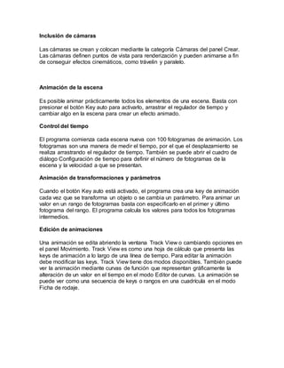 Inclusión de cámaras
Las cámaras se crean y colocan mediante la categoría Cámaras del panel Crear.
Las cámaras definen puntos de vista para renderización y pueden animarse a fin
de conseguir efectos cinemáticos, como trávelin y paralelo.
Animación de la escena
Es posible animar prácticamente todos los elementos de una escena. Basta con
presionar el botón Key auto para activarlo, arrastrar el regulador de tiempo y
cambiar algo en la escena para crear un efecto animado.
Control del tiempo
El programa comienza cada escena nueva con 100 fotogramas de animación. Los
fotogramas son una manera de medir el tiempo, por el que el desplazamiento se
realiza arrastrando el regulador de tiempo. También se puede abrir el cuadro de
diálogo Configuración de tiempo para definir el número de fotogramas de la
escena y la velocidad a que se presentan.
Animación de transformaciones y parámetros
Cuando el botón Key auto está activado, el programa crea una key de animación
cada vez que se transforma un objeto o se cambia un parámetro. Para animar un
valor en un rango de fotogramas basta con especificarlo en el primer y último
fotograma del rango. El programa calcula los valores para todos los fotogramas
intermedios.
Edición de animaciones
Una animación se edita abriendo la ventana Track View o cambiando opciones en
el panel Movimiento. Track View es como una hoja de cálculo que presenta las
keys de animación a lo largo de una línea de tiempo. Para editar la animación
debe modificar las keys. Track View tiene dos modos disponibles. También puede
ver la animación mediante curvas de función que representan gráficamente la
alteración de un valor en el tiempo en el modo Editor de curvas. La animación se
puede ver como una secuencia de keys o rangos en una cuadrícula en el modo
Ficha de rodaje.
 