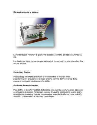 Renderización de la escena
La renderización "rellena" la geometría con color, sombra, efectos de iluminación,
etc.
Las funciones de renderización permiten definir un entorno y producir la salida final
de una escena.
Entornos y fondos
Pocas veces hace falta renderizar la escena sobre el color de fondo
predeterminado. El cuadro de diálogo Entorno permite definir el fondo de la
escena o configurar efectos como la niebla.
Opciones de renderización
Para definir el tamaño y calidad de la salida final, cuenta con numerosas opciones
en el cuadro de diálogo Renderizar escena. El usuario posee pleno control sobre
propiedades de vídeo y película profesionales, además de efectos como reflexión,
alisación, propiedades de sombra y desenfoque.
 
