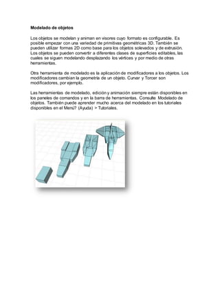 Modelado de objetos
Los objetos se modelan y animan en visores cuyo formato es configurable. Es
posible empezar con una variedad de primitivas geométricas 3D. También se
pueden utilizar formas 2D como base para los objetos solevados y de extrusión.
Los objetos se pueden convertir a diferentes clases de superficies editables, las
cuales se siguen modelando desplazando los vértices y por medio de otras
herramientas.
Otra herramienta de modelado es la aplicación de modificadores a los objetos. Los
modificadores cambian la geometría de un objeto. Curvar y Torcer son
modificadores, por ejemplo.
Las herramientas de modelado, edición y animación siempre están disponibles en
los paneles de comandos y en la barra de herramientas. Consulte Modelado de
objetos. También puede aprender mucho acerca del modelado en los tutoriales
disponibles en el Menú? (Ayuda) > Tutoriales.
 