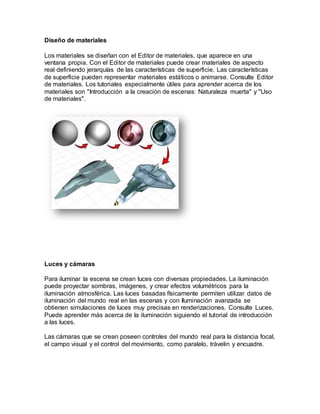Diseño de materiales
Los materiales se diseñan con el Editor de materiales, que aparece en una
ventana propia. Con el Editor de materiales puede crear materiales de aspecto
real definiendo jerarquías de las características de superficie. Las características
de superficie pueden representar materiales estáticos o animarse. Consulte Editor
de materiales. Los tutoriales especialmente útiles para aprender acerca de los
materiales son "Introducción a la creación de escenas: Naturaleza muerta" y "Uso
de materiales".
Luces y cámaras
Para iluminar la escena se crean luces con diversas propiedades. La iluminación
puede proyectar sombras, imágenes, y crear efectos volumétricos para la
iluminación atmosférica. Las luces basadas físicamente permiten utilizar datos de
iluminación del mundo real en las escenas y con Iluminación avanzada se
obtienen simulaciones de luces muy precisas en renderizaciones. Consulte Luces.
Puede aprender más acerca de la iluminación siguiendo el tutorial de introducción
a las luces.
Las cámaras que se crean poseen controles del mundo real para la distancia focal,
el campo visual y el control del movimiento, como paralelo, trávelin y encuadre.
 