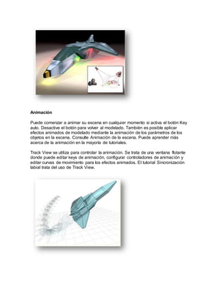 Animación
Puede comenzar a animar su escena en cualquier momento si activa el botón Key
auto. Desactive el botón para volver al modelado. También es posible aplicar
efectos animados de modelado mediante la animación de los parámetros de los
objetos en la escena. Consulte Animación de la escena. Puede aprender más
acerca de la animación en la mayoría de tutoriales.
Track View se utiliza para controlar la animación. Se trata de una ventana flotante
donde puede editar keys de animación, configurar controladores de animación y
editar curvas de movimiento para los efectos animados. El tutorial Sincronización
labial trata del uso de Track View.
 