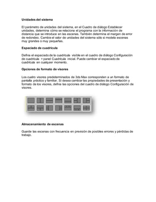 Unidades del sistema
El parámetro de unidades del sistema, en el Cuadro de diálogo Establecer
unidades, determina cómo se relaciona el programa con la información de
distancia que se introduce en las escenas. También determina el margen de error
de redondeo. Cambie el valor de unidades del sistema sólo si modela escenas
muy grandes o muy pequeñas.
Espaciado de cuadrícula
Defina el espaciado de la cuadrícula visible en el cuadro de diálogo Configuración
de cuadrícula > panel Cuadrícula inicial. Puede cambiar el espaciado de
cuadrícula en cualquier momento.
Opciones de formato de visores
Los cuatro visores predeterminados de 3ds Max corresponden a un formato de
pantalla práctico y familiar. Si desea cambiar las propiedades de presentación y
formato de los visores, defina las opciones del cuadro de diálogo Configuración de
visores.
Almacenamiento de escenas
Guarde las escenas con frecuencia en previsión de posibles errores y pérdidas de
trabajo.
 