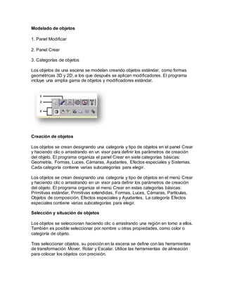 Modelado de objetos
1. Panel Modificar
2. Panel Crear
3. Categorías de objetos
Los objetos de una escena se modelan creando objetos estándar, como formas
geométricas 3D y 2D, a los que después se aplican modificadores. El programa
incluye una amplia gama de objetos y modificadores estándar.
Creación de objetos
Los objetos se crean designando una categoría y tipo de objetos en el panel Crear
y haciendo clic o arrastrando en un visor para definir los parámetros de creación
del objeto. El programa organiza el panel Crear en siete categorías básicas:
Geometría, Formas, Luces, Cámaras, Ayudantes, Efectos especiales y Sistemas.
Cada categoría contiene varias subcategorías para elegir.
Los objetos se crean designando una categoría y tipo de objetos en el menú Crear
y haciendo clic o arrastrando en un visor para definir los parámetros de creación
del objeto. El programa organiza el menú Crear en estas categorías básicas:
Primitivas estándar, Primitivas extendidas, Formas, Luces, Cámaras, Partículas,
Objetos de composición, Efectos especiales y Ayudantes. La categoría Efectos
especiales contiene varias subcategorías para elegir.
Selección y situación de objetos
Los objetos se seleccionan haciendo clic o arrastrando una región en torno a ellos.
También es posible seleccionar por nombre u otras propiedades, como color o
categoría de objeto.
Tras seleccionar objetos, su posición en la escena se define con las herramientas
de transformación Mover, Rotar y Escalar. Utilice las herramientas de alineación
para colocar los objetos con precisión.
 
