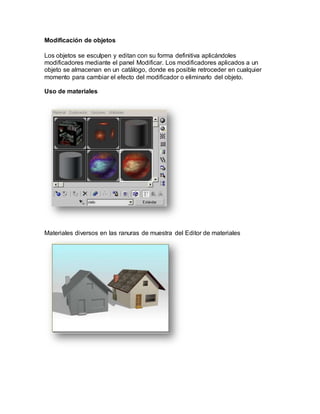Modificación de objetos
Los objetos se esculpen y editan con su forma definitiva aplicándoles
modificadores mediante el panel Modificar. Los modificadores aplicados a un
objeto se almacenan en un catálogo, donde es posible retroceder en cualquier
momento para cambiar el efecto del modificador o eliminarlo del objeto.
Uso de materiales
Materiales diversos en las ranuras de muestra del Editor de materiales
 