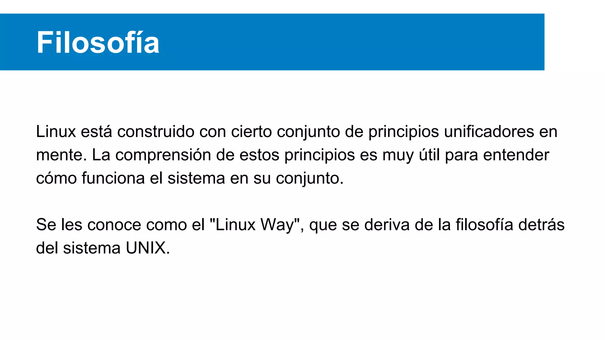 Filosofía
Linux está construido con cierto conjunto de principios unificadores en
mente. La comprensión de estos principios es muy útil para entender
cómo funciona el sistema en su conjunto.
Se les conoce como el "Linux Way", que se deriva de la filosofía detrás
del sistema UNIX.
 