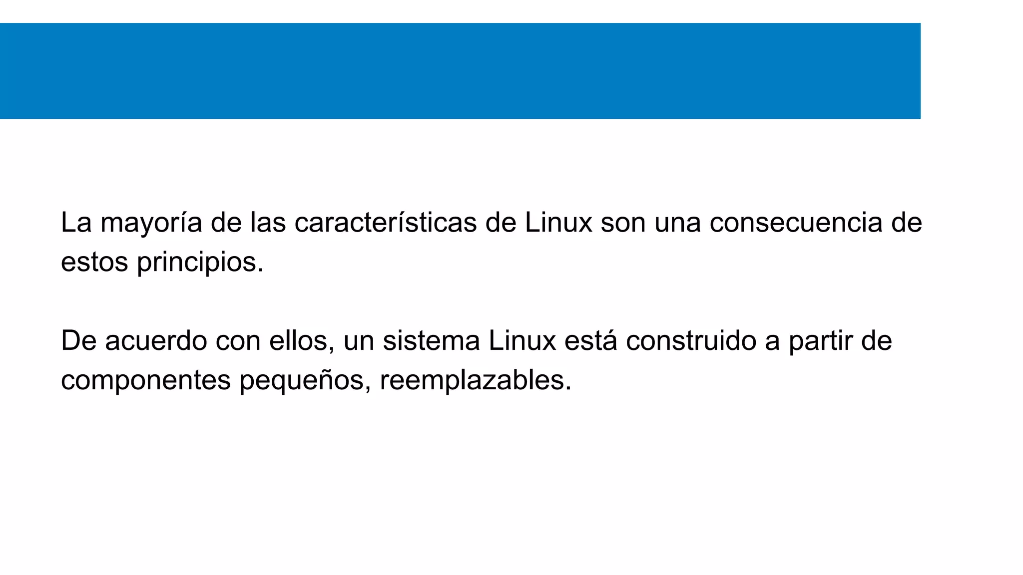 La mayoría de las características de Linux son una consecuencia de
estos principios.
De acuerdo con ellos, un sistema Linux está construido a partir de
componentes pequeños, reemplazables.
 