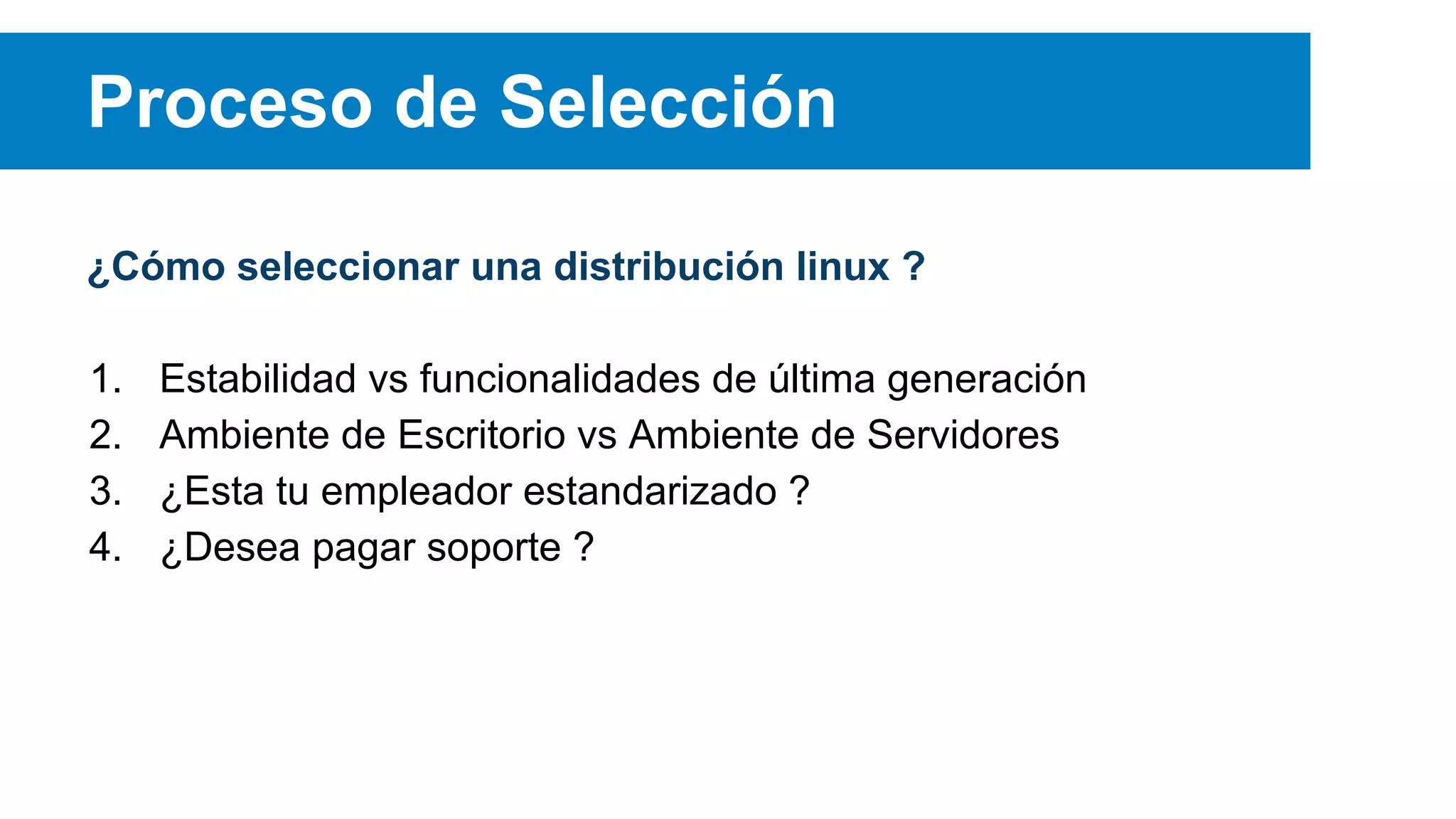 ¿Cómo seleccionar una distribución linux ?
1. Estabilidad vs funcionalidades de última generación
2. Ambiente de Escritorio vs Ambiente de Servidores
3. ¿Esta tu empleador estandarizado ?
4. ¿Desea pagar soporte ?
Proceso de Selección
 