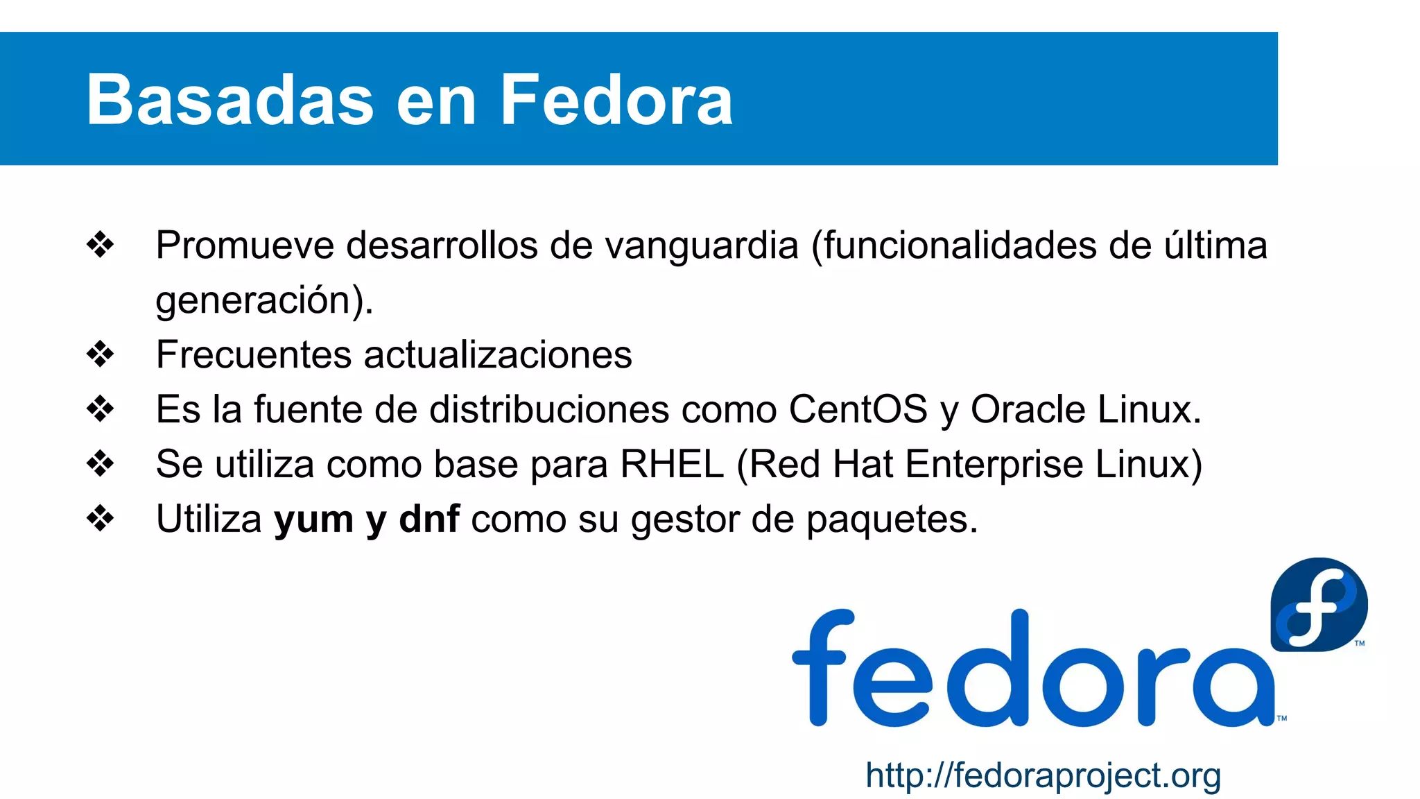 Basadas en Fedora
❖ Promueve desarrollos de vanguardia (funcionalidades de última
generación).
❖ Frecuentes actualizaciones
❖ Es la fuente de distribuciones como CentOS y Oracle Linux.
❖ Se utiliza como base para RHEL (Red Hat Enterprise Linux)
❖ Utiliza yum y dnf como su gestor de paquetes.
http://fedoraproject.org
 