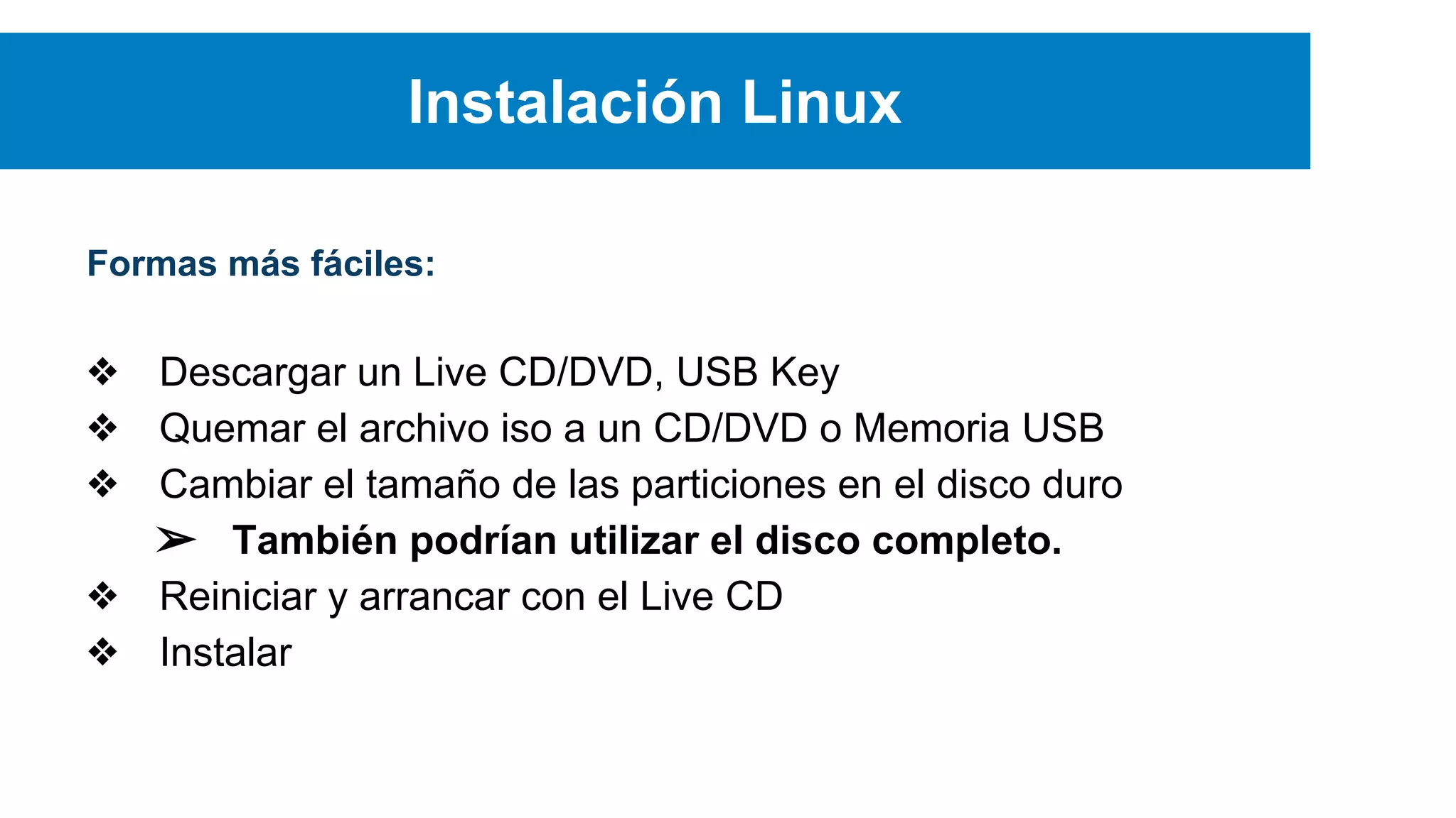 Instalación Linux
Formas más fáciles:
❖ Descargar un Live CD/DVD, USB Key
❖ Quemar el archivo iso a un CD/DVD o Memoria USB
❖ Cambiar el tamaño de las particiones en el disco duro
➢ También podrían utilizar el disco completo.
❖ Reiniciar y arrancar con el Live CD
❖ Instalar
 