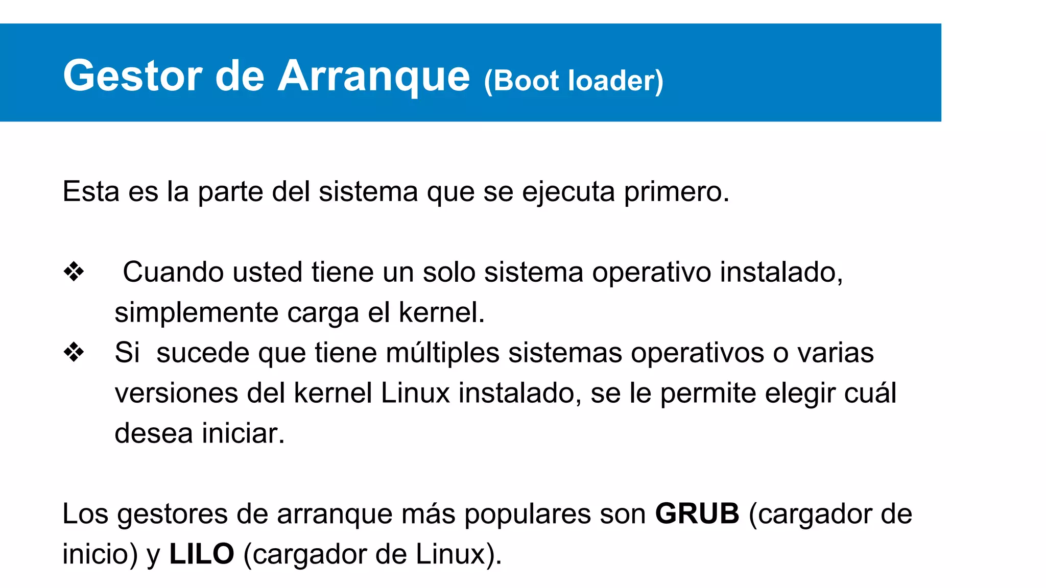 Gestor de Arranque (Boot loader)
Esta es la parte del sistema que se ejecuta primero.
❖ Cuando usted tiene un solo sistema operativo instalado,
simplemente carga el kernel.
❖ Si sucede que tiene múltiples sistemas operativos o varias
versiones del kernel Linux instalado, se le permite elegir cuál
desea iniciar.
Los gestores de arranque más populares son GRUB (cargador de
inicio) y LILO (cargador de Linux).
 