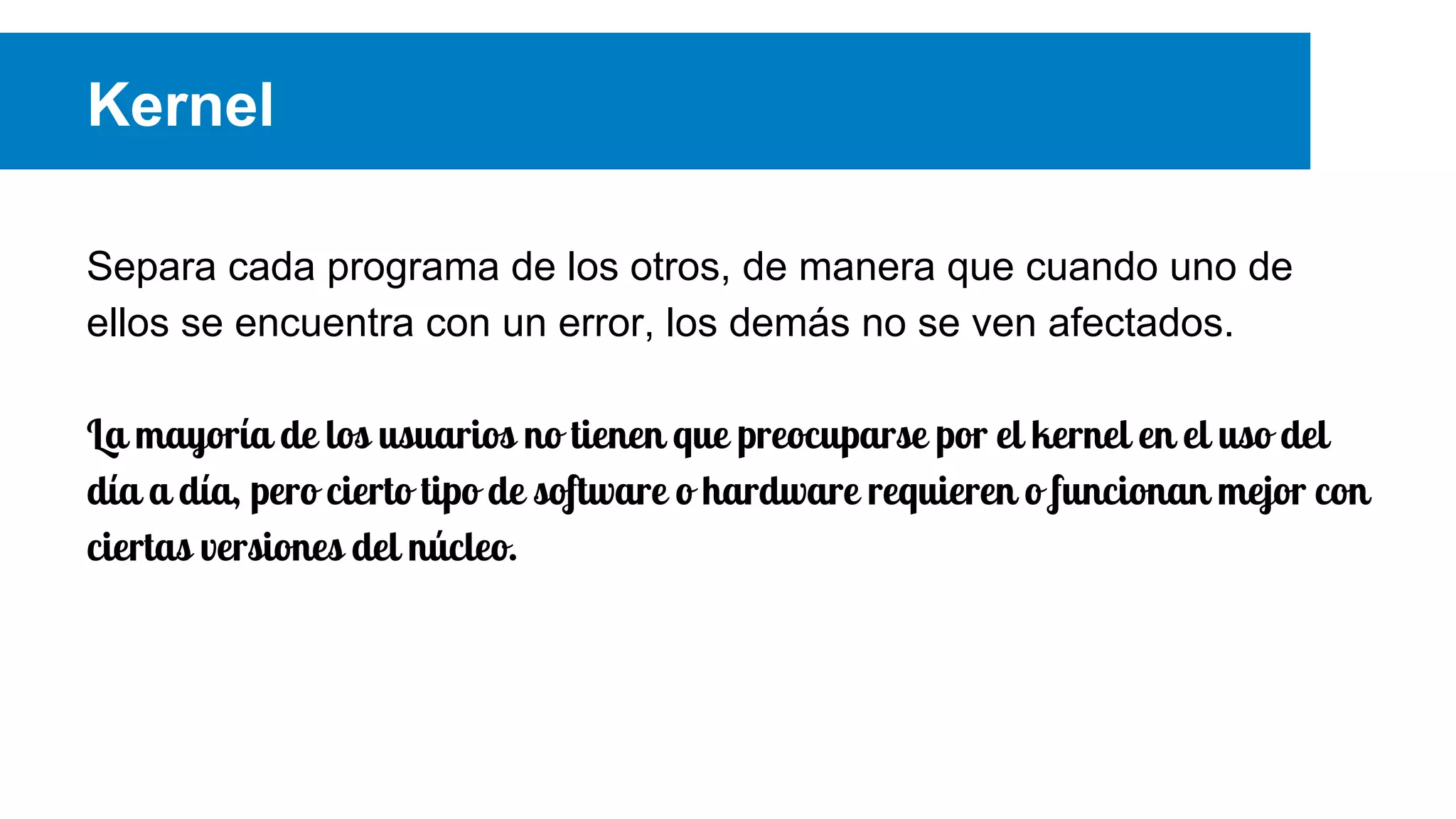 Kernel
Separa cada programa de los otros, de manera que cuando uno de
ellos se encuentra con un error, los demás no se ven afectados.
La mayoría de los usuarios no tienen que preocuparse por el kernel en el uso del
día a día, pero cierto tipo de software o hardware requieren o funcionan mejor con
ciertas versiones del núcleo.
 