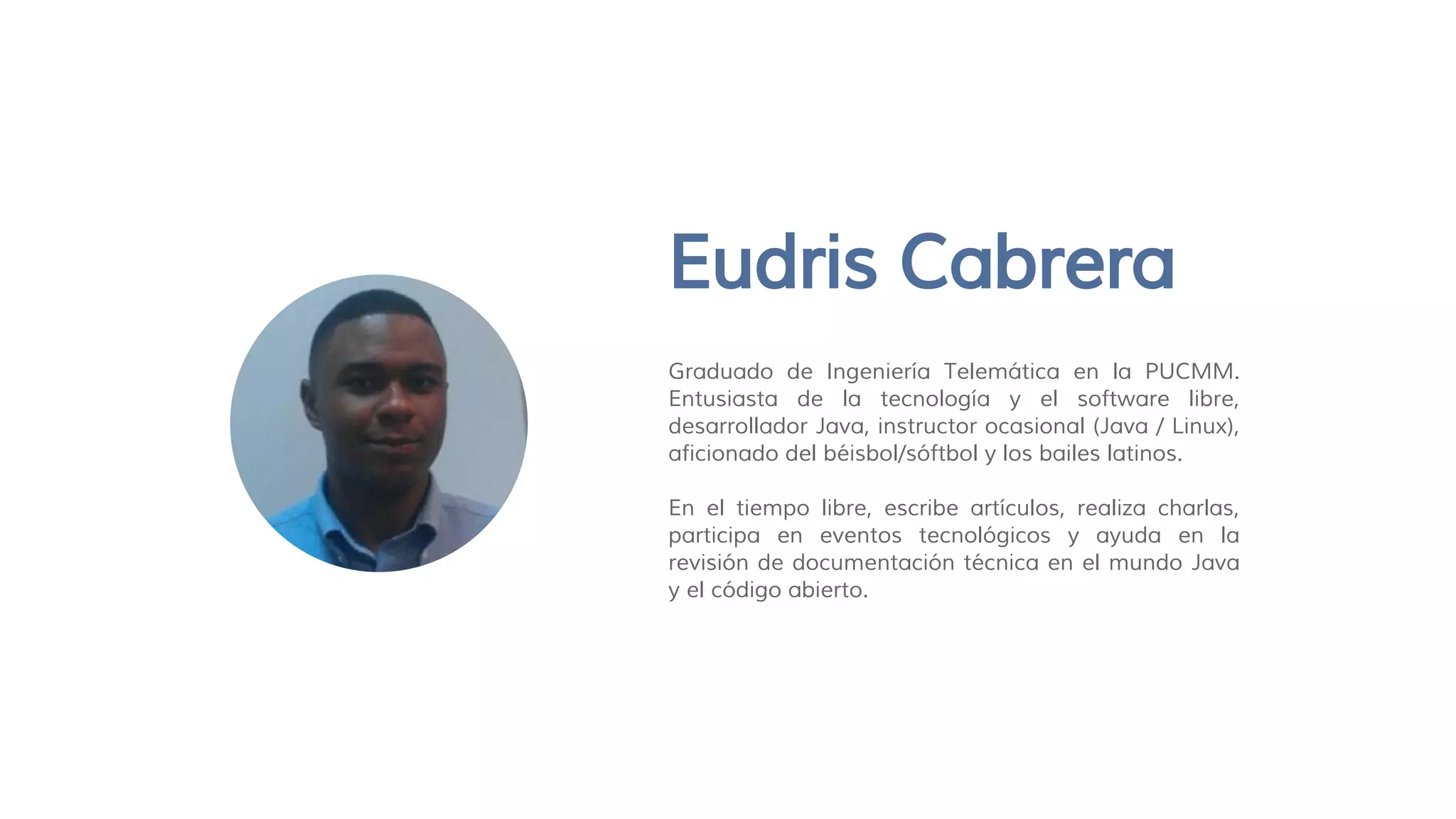 Eudris Cabrera
Graduado de Ingeniería Telemática en la PUCMM.
Entusiasta de la tecnología y el software libre,
desarrollador Java, instructor ocasional (Java / Linux),
aficionado del béisbol/sóftbol y los bailes latinos.
En el tiempo libre, escribe artículos, realiza charlas,
participa en eventos tecnológicos y ayuda en la
revisión de documentación técnica en el mundo Java
y el código abierto.
 