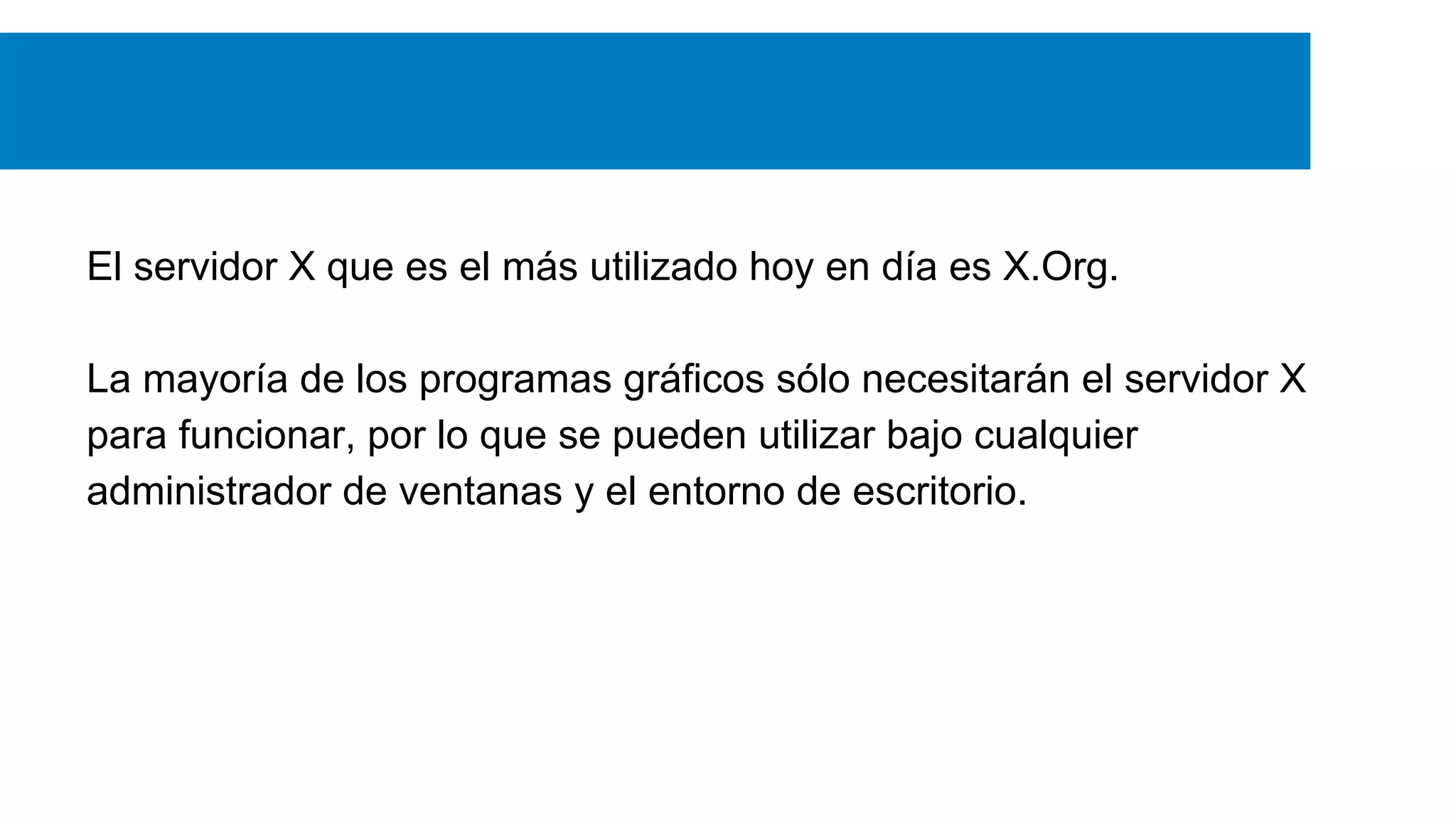 El servidor X que es el más utilizado hoy en día es X.Org.
La mayoría de los programas gráficos sólo necesitarán el servidor X
para funcionar, por lo que se pueden utilizar bajo cualquier
administrador de ventanas y el entorno de escritorio.
 