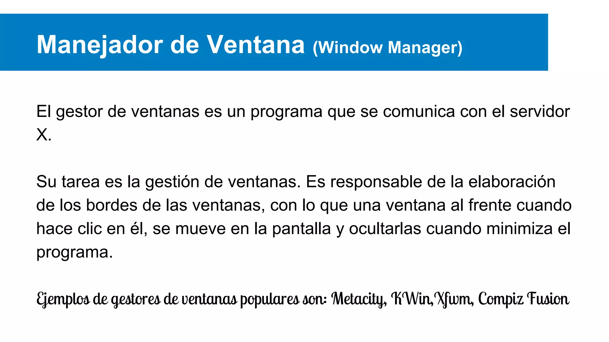 Manejador de Ventana (Window Manager)
El gestor de ventanas es un programa que se comunica con el servidor
X.
Su tarea es la gestión de ventanas. Es responsable de la elaboración
de los bordes de las ventanas, con lo que una ventana al frente cuando
hace clic en él, se mueve en la pantalla y ocultarlas cuando minimiza el
programa.
Ejemplos de gestores de ventanas populares son: Metacity, KWin,Xfwm, Compiz Fusion
 