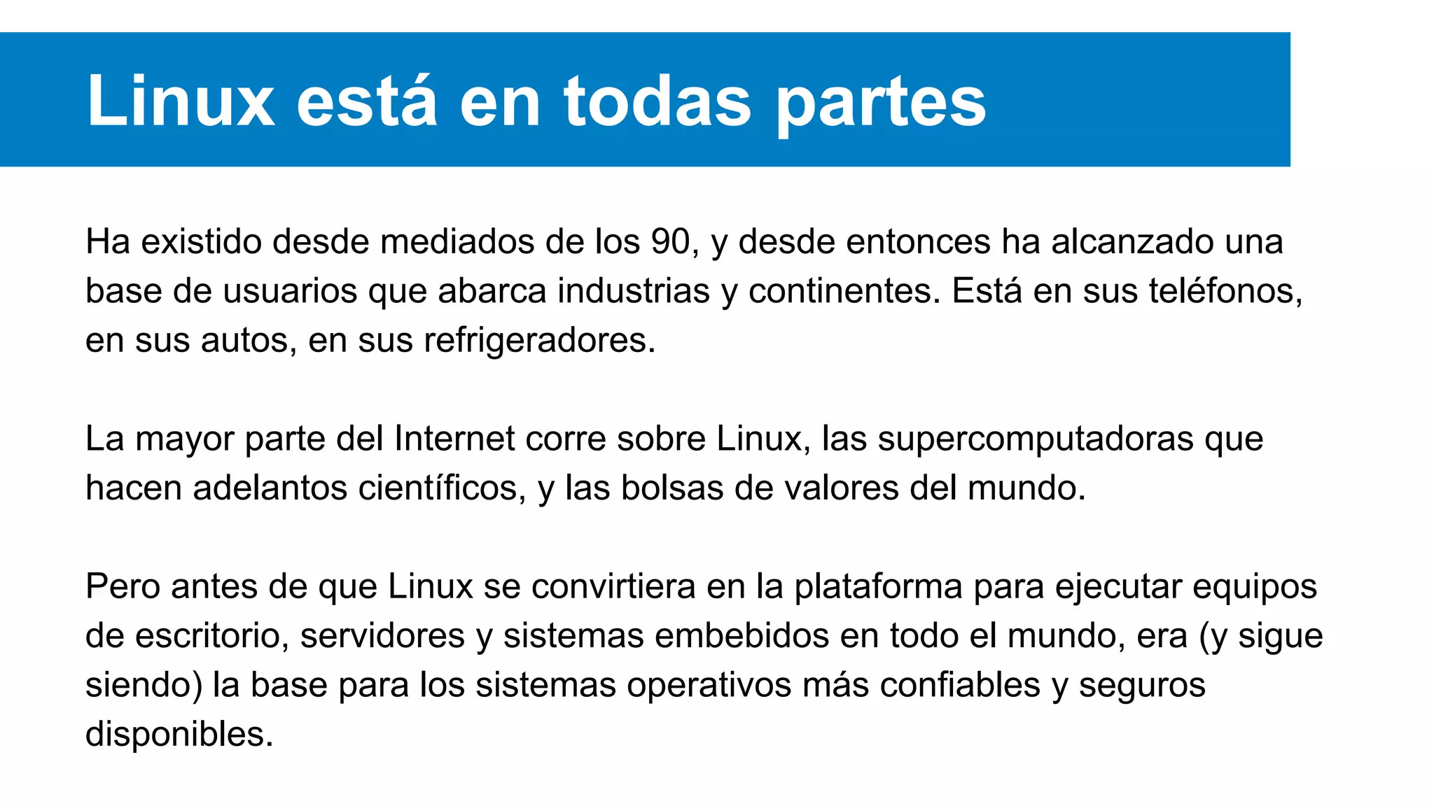 Linux está en todas partes
Ha existido desde mediados de los 90, y desde entonces ha alcanzado una
base de usuarios que abarca industrias y continentes. Está en sus teléfonos,
en sus autos, en sus refrigeradores.
La mayor parte del Internet corre sobre Linux, las supercomputadoras que
hacen adelantos científicos, y las bolsas de valores del mundo.
Pero antes de que Linux se convirtiera en la plataforma para ejecutar equipos
de escritorio, servidores y sistemas embebidos en todo el mundo, era (y sigue
siendo) la base para los sistemas operativos más confiables y seguros
disponibles.
 