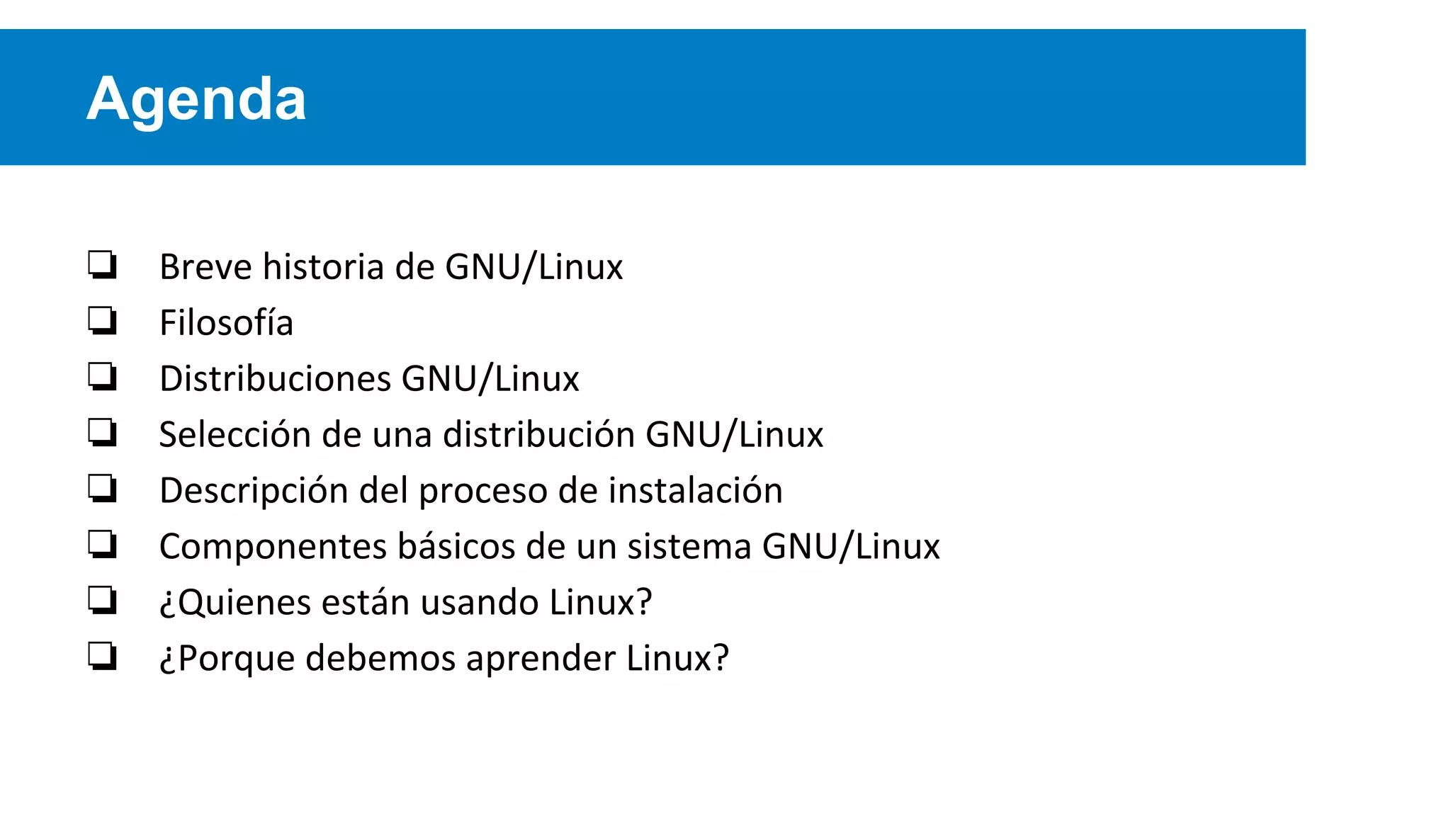 Agenda
❏ Breve historia de GNU/Linux
❏ Filosofía
❏ Distribuciones GNU/Linux
❏ Selección de una distribución GNU/Linux
❏ Descripción del proceso de instalación
❏ Componentes básicos de un sistema GNU/Linux
❏ ¿Quienes están usando Linux?
❏ ¿Porque debemos aprender Linux?
 
