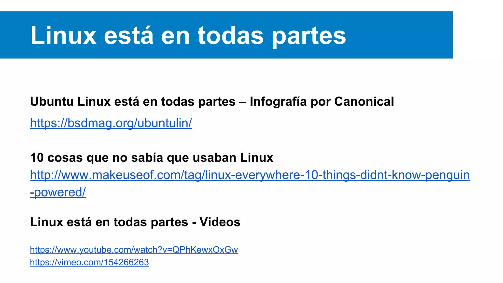 Linux está en todas partes
Ubuntu Linux está en todas partes – Infografía por Canonical
https://bsdmag.org/ubuntulin/
10 cosas que no sabía que usaban Linux
http://www.makeuseof.com/tag/linux-everywhere-10-things-didnt-know-penguin
-powered/
Linux está en todas partes - Videos
https://www.youtube.com/watch?v=QPhKewxOxGw
https://vimeo.com/154266263
 