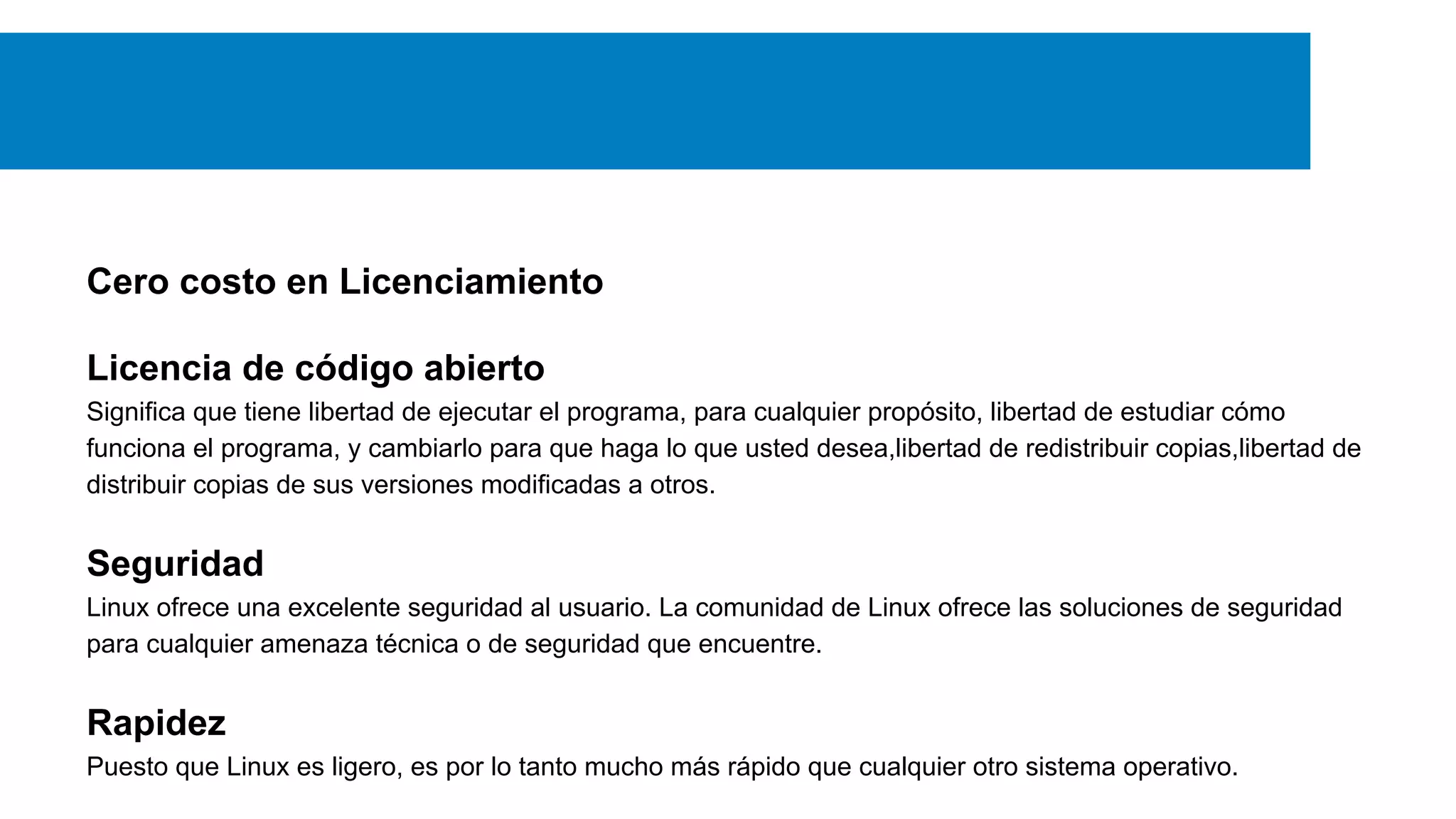 Cero costo en Licenciamiento
Licencia de código abierto
Significa que tiene libertad de ejecutar el programa, para cualquier propósito, libertad de estudiar cómo
funciona el programa, y cambiarlo para que haga lo que usted desea,libertad de redistribuir copias,libertad de
distribuir copias de sus versiones modificadas a otros.
Seguridad
Linux ofrece una excelente seguridad al usuario. La comunidad de Linux ofrece las soluciones de seguridad
para cualquier amenaza técnica o de seguridad que encuentre.
Rapidez
Puesto que Linux es ligero, es por lo tanto mucho más rápido que cualquier otro sistema operativo.
 