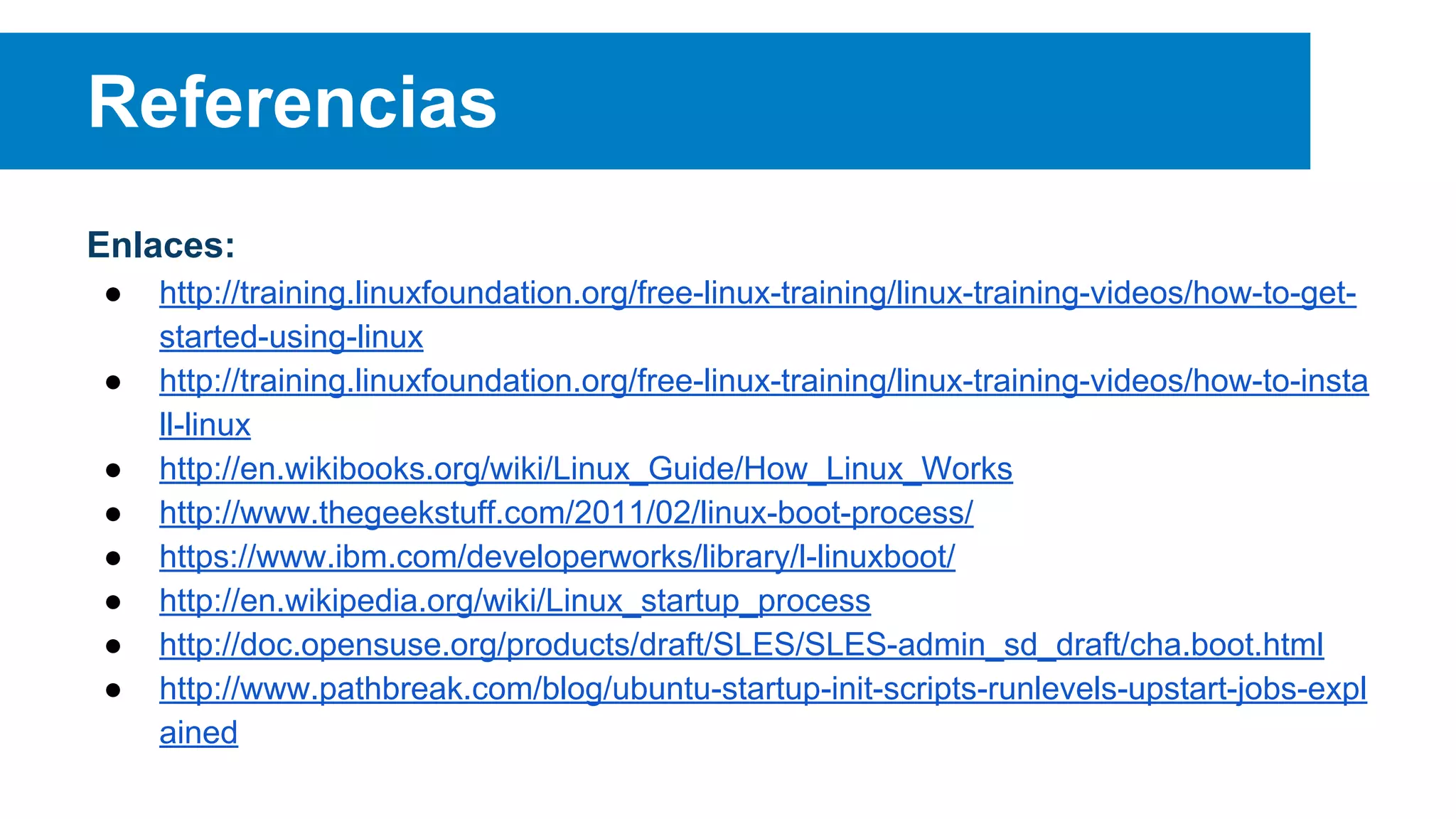 Referencias
Enlaces:
● http://training.linuxfoundation.org/free-linux-training/linux-training-videos/how-to-get-
started-using-linux
● http://training.linuxfoundation.org/free-linux-training/linux-training-videos/how-to-insta
ll-linux
● http://en.wikibooks.org/wiki/Linux_Guide/How_Linux_Works
● http://www.thegeekstuff.com/2011/02/linux-boot-process/
● https://www.ibm.com/developerworks/library/l-linuxboot/
● http://en.wikipedia.org/wiki/Linux_startup_process
● http://doc.opensuse.org/products/draft/SLES/SLES-admin_sd_draft/cha.boot.html
● http://www.pathbreak.com/blog/ubuntu-startup-init-scripts-runlevels-upstart-jobs-expl
ained
 