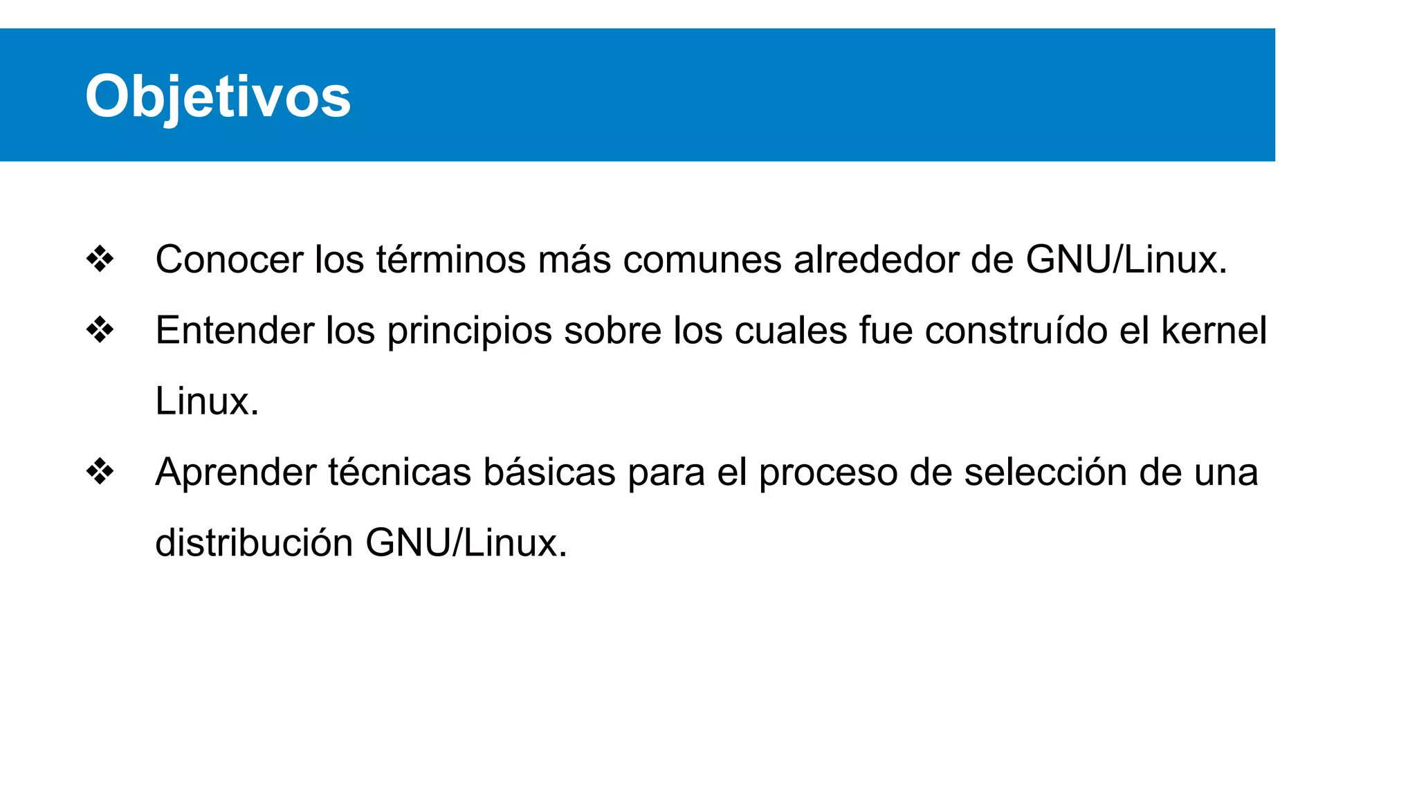 Objetivos
❖ Conocer los términos más comunes alrededor de GNU/Linux.
❖ Entender los principios sobre los cuales fue construído el kernel
Linux.
❖ Aprender técnicas básicas para el proceso de selección de una
distribución GNU/Linux.
 