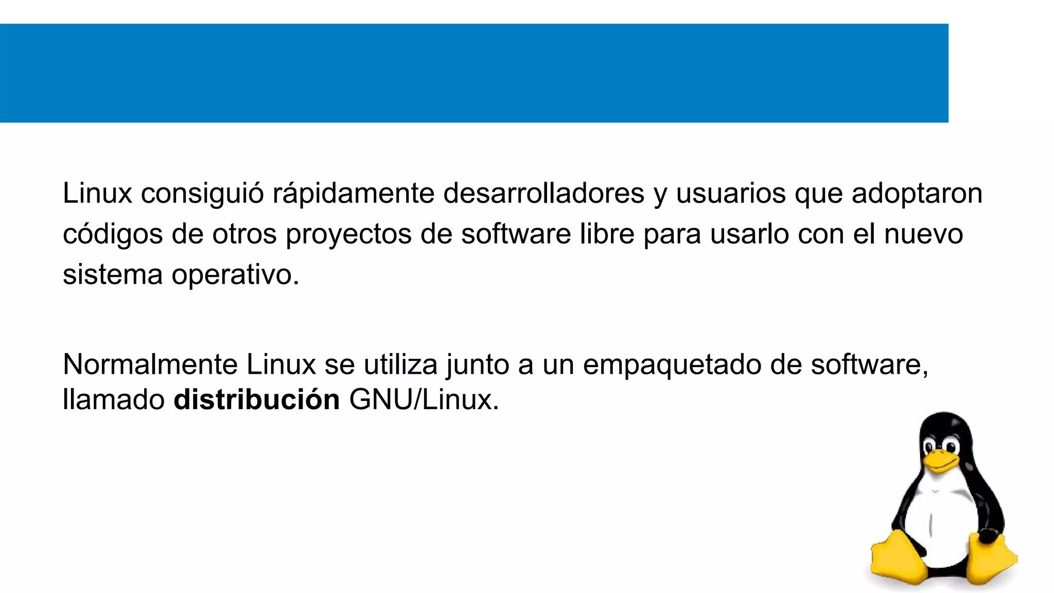 Linux consiguió rápidamente desarrolladores y usuarios que adoptaron
códigos de otros proyectos de software libre para usarlo con el nuevo
sistema operativo.
Normalmente Linux se utiliza junto a un empaquetado de software,
llamado distribución GNU/Linux.
 