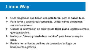 ❖ Usar programas que hacen una sola tarea, pero lo hacen bien.
❖ Para llevar a cabo tareas complejas, utilizar varios programas
vinculados entre sí.
❖ Guarde la información en archivos de texto plano legibles siempre
que sea posible.
❖ No hay un "único y verdadero camino" para hacer cualquier
cosa.
❖ Preferir herramientas de línea de comandos en lugar de
herramientas gráficas.
Linux Way
 