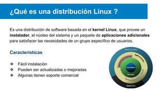 ¿Qué es una distribución Linux ?
Es una distribución de software basada en el kernel Linux, que provee un
instalador, el núcleo del sistema y un paquete de aplicaciones adicionales
para satisfacer las necesidades de un grupo específico de usuarios.
Características
❖ Fácil instalación
❖ Pueden ser actualizadas o mejoradas
❖ Algunas tienen soporte comercial
 