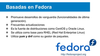 Basadas en Fedora
❖ Promueve desarrollos de vanguardia (funcionalidades de última
generación).
❖ Frecuentes actualizaciones
❖ Es la fuente de distribuciones como CentOS y Oracle Linux.
❖ Se utiliza como base para RHEL (Red Hat Enterprise Linux)
❖ Utiliza yum y dnf como su gestor de paquetes.
http://fedoraproject.org
 