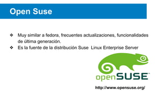 Open Suse
❖ Muy similar a fedora, frecuentes actualizaciones, funcionalidades
de última generación.
❖ Es la fuente de la distribución Suse Linux Enterprise Server
http://www.opensuse.org/
 