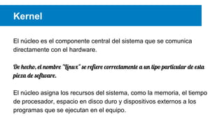 Kernel
El núcleo es el componente central del sistema que se comunica
directamente con el hardware.
De hecho, el nombre "Linux" se refiere correctamente a un tipo particular de esta
pieza de software.
El núcleo asigna los recursos del sistema, como la memoria, el tiempo
de procesador, espacio en disco duro y dispositivos externos a los
programas que se ejecutan en el equipo.
 