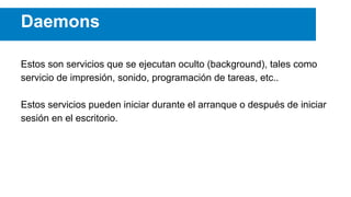 Daemons
Estos son servicios que se ejecutan oculto (background), tales como
servicio de impresión, sonido, programación de tareas, etc..
Estos servicios pueden iniciar durante el arranque o después de iniciar
sesión en el escritorio.
 