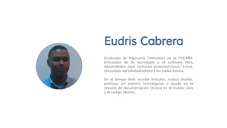 Eudris Cabrera
Graduado de Ingeniería Telemática en la PUCMM.
Entusiasta de la tecnología y el software libre,
desarrollador Java, instructor ocasional (Java / Linux),
aficionado del béisbol/sóftbol y los bailes latinos.
En el tiempo libre, escribe artículos, realiza charlas,
participa en eventos tecnológicos y ayuda en la
revisión de documentación técnica en el mundo Java
y el código abierto.
 