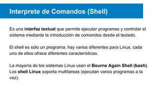 Interprete de Comandos (Shell)
Es una interfaz textual que permite ejecutar programas y controlar el
sistema mediante la introducción de comandos desde el teclado.
El shell es sólo un programa, hay varios diferentes para Linux, cada
uno de ellos ofrece diferentes características.
La mayoría de los sistemas Linux usan el Bourne Again Shell (bash).
Los shell Linux soporta multitareas (ejecutan varios programas a la
vez).
 