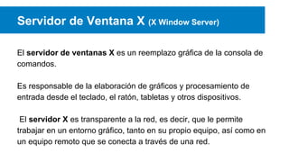 Servidor de Ventana X (X Window Server)
El servidor de ventanas X es un reemplazo gráfica de la consola de
comandos.
Es responsable de la elaboración de gráficos y procesamiento de
entrada desde el teclado, el ratón, tabletas y otros dispositivos.
El servidor X es transparente a la red, es decir, que le permite
trabajar en un entorno gráfico, tanto en su propio equipo, así como en
un equipo remoto que se conecta a través de una red.
 