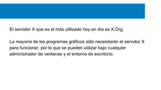 El servidor X que es el más utilizado hoy en día es X.Org.
La mayoría de los programas gráficos sólo necesitarán el servidor X
para funcionar, por lo que se pueden utilizar bajo cualquier
administrador de ventanas y el entorno de escritorio.
 