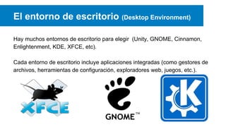 El entorno de escritorio (Desktop Environment)
Hay muchos entornos de escritorio para elegir (Unity, GNOME, Cinnamon,
Enlightenment, KDE, XFCE, etc).
Cada entorno de escritorio incluye aplicaciones integradas (como gestores de
archivos, herramientas de configuración, exploradores web, juegos, etc.).
 