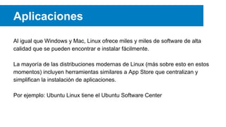 Aplicaciones
Al igual que Windows y Mac, Linux ofrece miles y miles de software de alta
calidad que se pueden encontrar e instalar fácilmente.
La mayoría de las distribuciones modernas de Linux (más sobre esto en estos
momentos) incluyen herramientas similares a App Store que centralizan y
simplifican la instalación de aplicaciones.
Por ejemplo: Ubuntu Linux tiene el Ubuntu Software Center
 