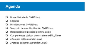 Agenda
❏ Breve historia de GNU/Linux
❏ Filosofía
❏ Distribuciones GNU/Linux
❏ Selección de una distribución GNU/Linux
❏ Descripción del proceso de instalación
❏ Componentes básicos de un sistema GNU/Linux
❏ ¿Quienes están usando Linux?
❏ ¿Porque debemos aprender Linux?
 