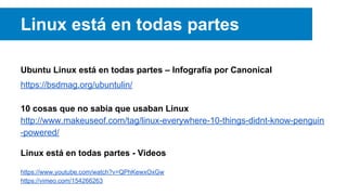 Linux está en todas partes
Ubuntu Linux está en todas partes – Infografía por Canonical
https://bsdmag.org/ubuntulin/
10 cosas que no sabía que usaban Linux
http://www.makeuseof.com/tag/linux-everywhere-10-things-didnt-know-penguin
-powered/
Linux está en todas partes - Videos
https://www.youtube.com/watch?v=QPhKewxOxGw
https://vimeo.com/154266263
 