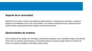 Soporte de la comunidad
Detrás de Linux existe una gran comunidad de programadores y empresas que se dedican a corregir o
agregar funcionalidades a Linux. Así como también, una inmensa cantidad de foros y sala de chat que
pueden ofrecer ayuda gratuita sobre cualquier inconveniente técnico.
Oportunidades de empleos
Gran cantidad de los empleos en informática y áreas afines requieren que el candidato tenga conocimientos
sobre Linux. En general, quienes tienen conocimiento sobre Linux tienen puntos a favor al momento de
buscar un puesto de trabajo en informática y áreas afines.
 