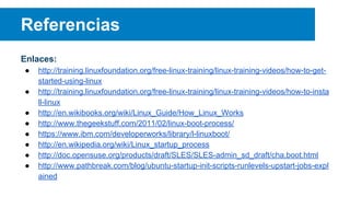 Referencias
Enlaces:
● http://training.linuxfoundation.org/free-linux-training/linux-training-videos/how-to-get-
started-using-linux
● http://training.linuxfoundation.org/free-linux-training/linux-training-videos/how-to-insta
ll-linux
● http://en.wikibooks.org/wiki/Linux_Guide/How_Linux_Works
● http://www.thegeekstuff.com/2011/02/linux-boot-process/
● https://www.ibm.com/developerworks/library/l-linuxboot/
● http://en.wikipedia.org/wiki/Linux_startup_process
● http://doc.opensuse.org/products/draft/SLES/SLES-admin_sd_draft/cha.boot.html
● http://www.pathbreak.com/blog/ubuntu-startup-init-scripts-runlevels-upstart-jobs-expl
ained
 