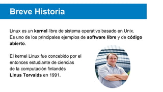 Breve Historia
Linux es un kernel libre de sistema operativo basado en Unix.
Es uno de los principales ejemplos de software libre y de código
abierto.
El kernel Linux fue concebido por el
entonces estudiante de ciencias
de la computación finlandés
Linus Torvalds en 1991.
 
